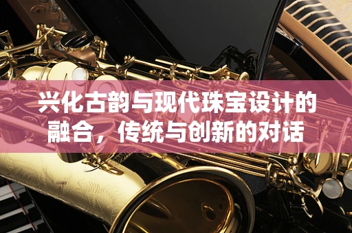 兴化古韵与现代珠宝设计的融合，传统与创新的对话