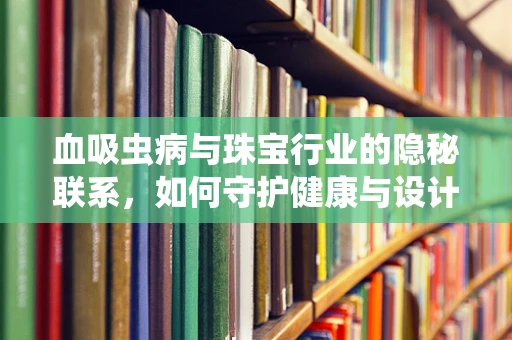 血吸虫病与珠宝行业的隐秘联系，如何守护健康与设计的璀璨？
