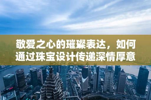 敬爱之心的璀璨表达，如何通过珠宝设计传递深情厚意？