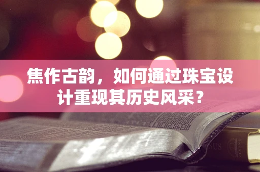 焦作古韵，如何通过珠宝设计重现其历史风采？