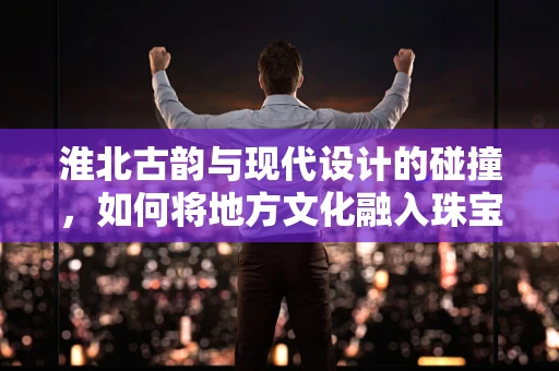 淮北古韵与现代设计的碰撞，如何将地方文化融入珠宝创作？