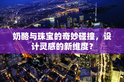 奶酪与珠宝的奇妙碰撞，设计灵感的新维度？