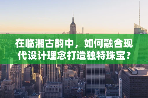 在临湘古韵中，如何融合现代设计理念打造独特珠宝？
