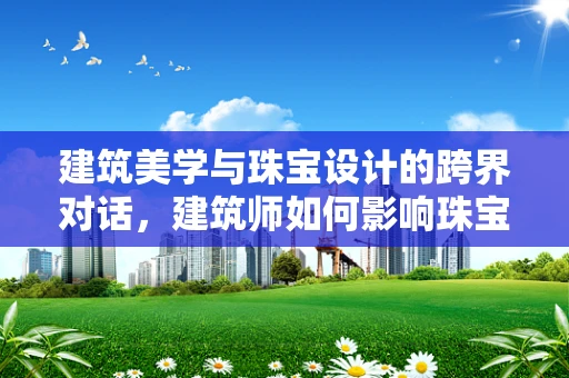 建筑美学与珠宝设计的跨界对话，建筑师如何影响珠宝设计？