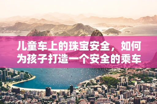 儿童车上的珠宝安全，如何为孩子打造一个安全的乘车环境？