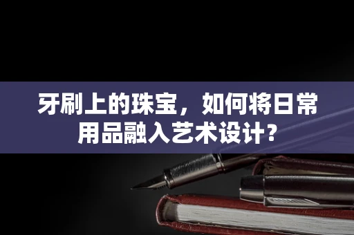 牙刷上的珠宝，如何将日常用品融入艺术设计？