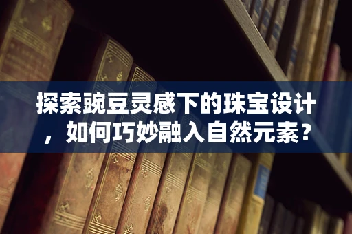 探索豌豆灵感下的珠宝设计，如何巧妙融入自然元素？