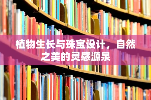 植物生长与珠宝设计，自然之美的灵感源泉