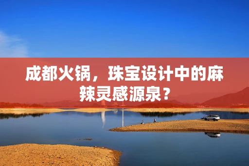 成都火锅，珠宝设计中的麻辣灵感源泉？