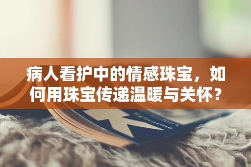 病人看护中的情感珠宝，如何用珠宝传递温暖与关怀？