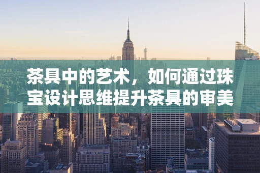 茶具中的艺术，如何通过珠宝设计思维提升茶具的审美与功能？
