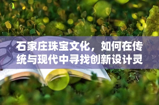 石家庄珠宝文化，如何在传统与现代中寻找创新设计灵感？