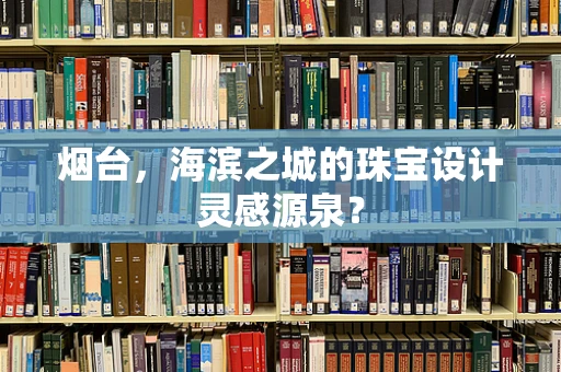 烟台，海滨之城的珠宝设计灵感源泉？