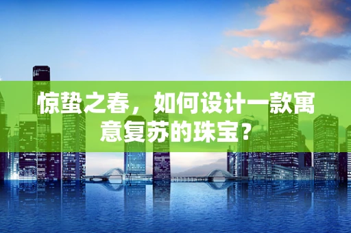 惊蛰之春，如何设计一款寓意复苏的珠宝？