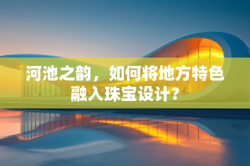 河池之韵，如何将地方特色融入珠宝设计？