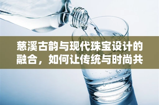 慈溪古韵与现代珠宝设计的融合，如何让传统与时尚共舞？