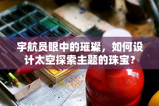 宇航员眼中的璀璨，如何设计太空探索主题的珠宝？
