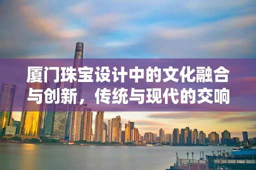 厦门珠宝设计中的文化融合与创新，传统与现代的交响