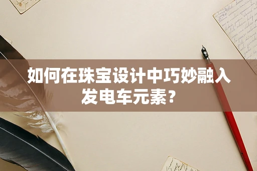 如何在珠宝设计中巧妙融入发电车元素？