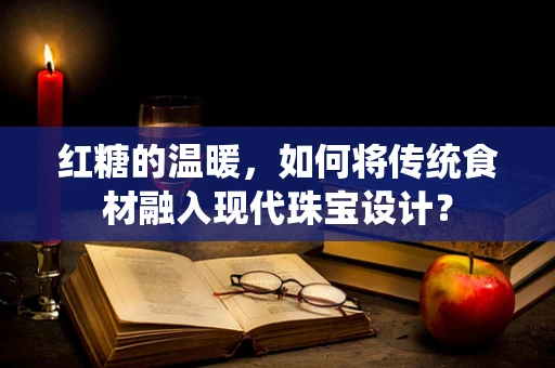 红糖的温暖，如何将传统食材融入现代珠宝设计？