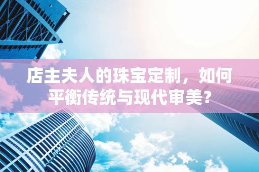 店主夫人的珠宝定制，如何平衡传统与现代审美？