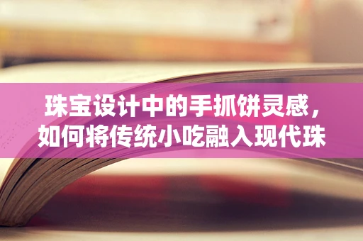 珠宝设计中的手抓饼灵感，如何将传统小吃融入现代珠宝？