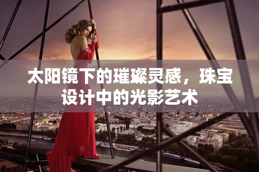 太阳镜下的璀璨灵感，珠宝设计中的光影艺术