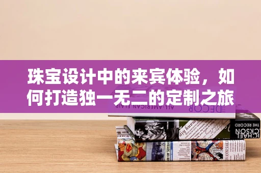 珠宝设计中的来宾体验，如何打造独一无二的定制之旅？