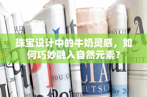 珠宝设计中的牛奶灵感，如何巧妙融入自然元素？