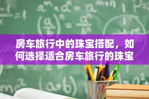 房车旅行中的珠宝搭配，如何选择适合房车旅行的珠宝饰品？