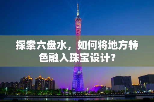 探索六盘水，如何将地方特色融入珠宝设计？