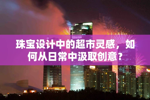 珠宝设计中的超市灵感，如何从日常中汲取创意？