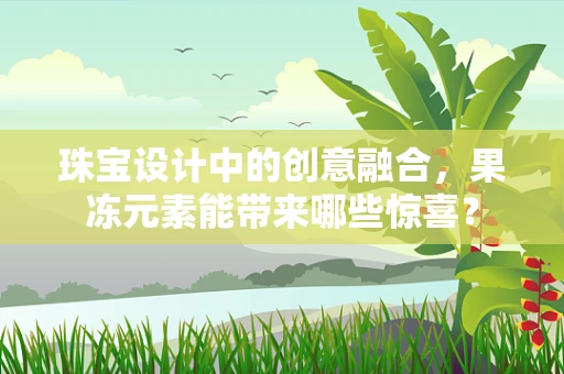 珠宝设计中的创意融合，果冻元素能带来哪些惊喜？