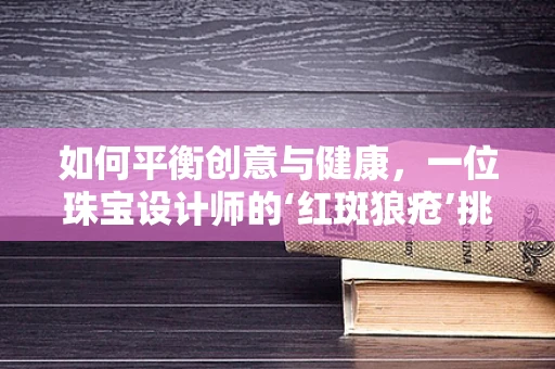 如何平衡创意与健康，一位珠宝设计师的‘红斑狼疮’挑战