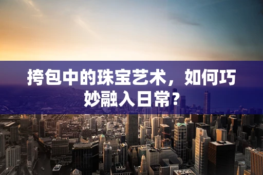 挎包中的珠宝艺术，如何巧妙融入日常？