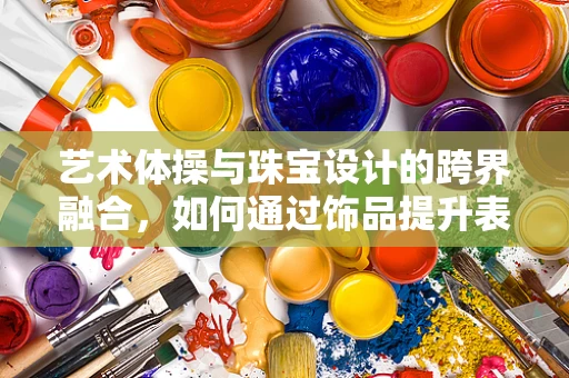 艺术体操与珠宝设计的跨界融合，如何通过饰品提升表演的视觉冲击力？