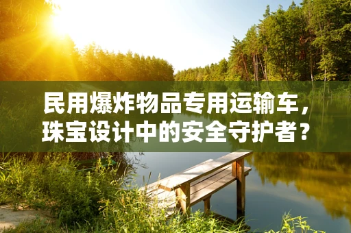 民用爆炸物品专用运输车，珠宝设计中的安全守护者？