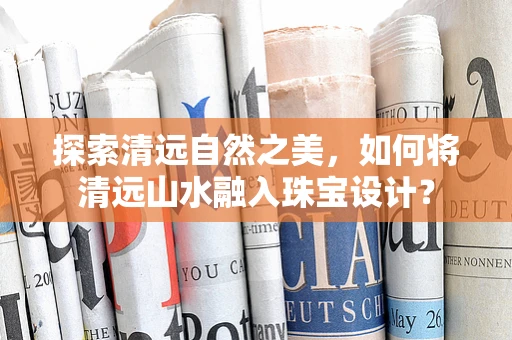 探索清远自然之美，如何将清远山水融入珠宝设计？