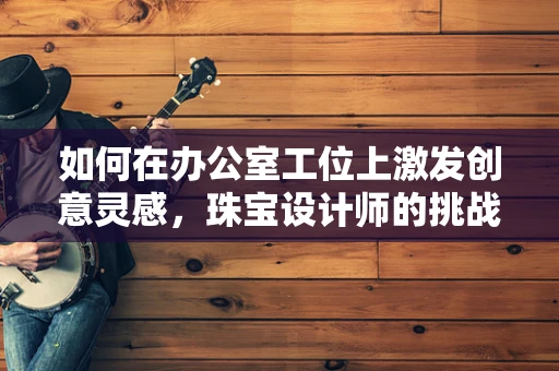 如何在办公室工位上激发创意灵感，珠宝设计师的挑战与对策