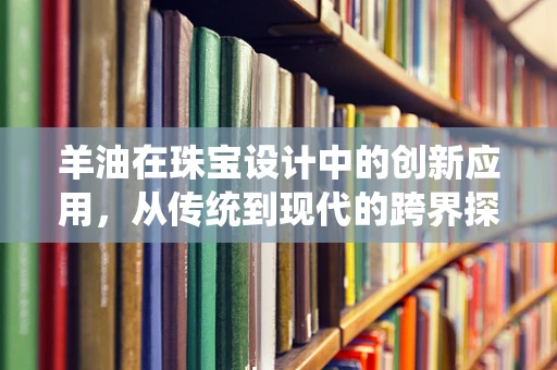羊油在珠宝设计中的创新应用，从传统到现代的跨界探索