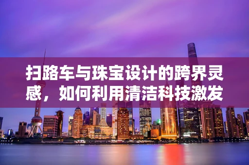 扫路车与珠宝设计的跨界灵感，如何利用清洁科技激发创意火花？