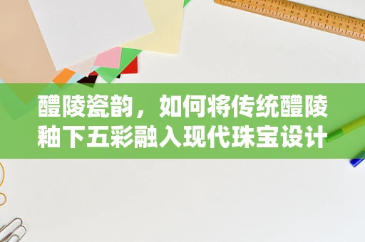 醴陵瓷韵，如何将传统醴陵釉下五彩融入现代珠宝设计？