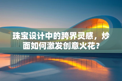 珠宝设计中的跨界灵感，炒面如何激发创意火花？