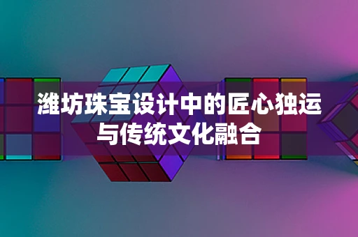 潍坊珠宝设计中的匠心独运与传统文化融合