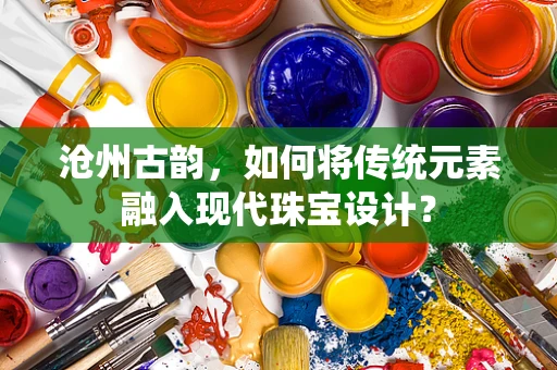 沧州古韵，如何将传统元素融入现代珠宝设计？