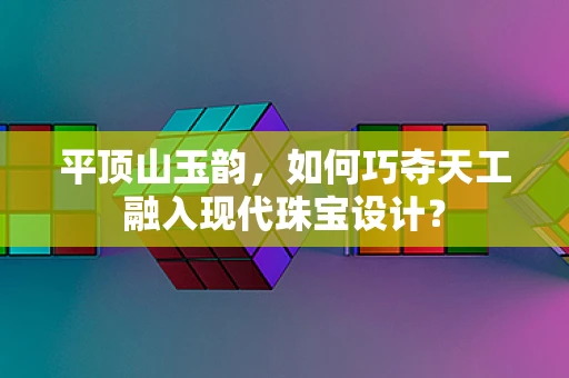 平顶山玉韵，如何巧夺天工融入现代珠宝设计？