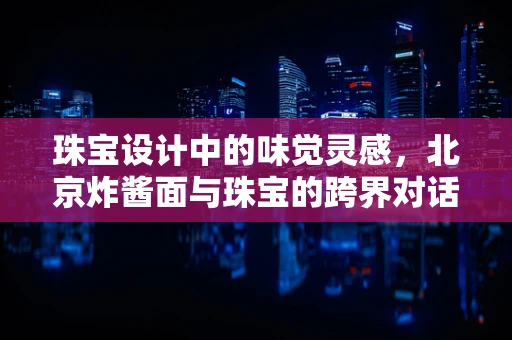 珠宝设计中的味觉灵感，北京炸酱面与珠宝的跨界对话