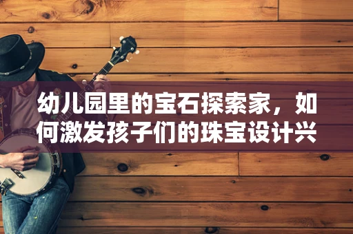 幼儿园里的宝石探索家，如何激发孩子们的珠宝设计兴趣？