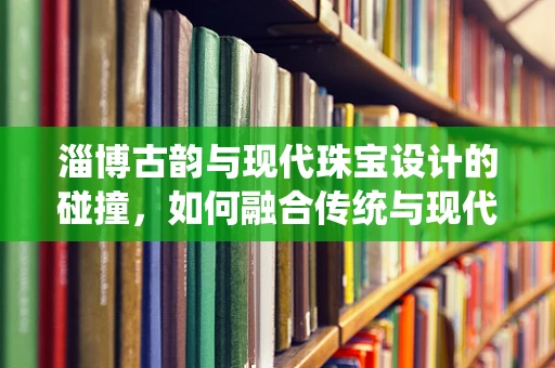 淄博古韵与现代珠宝设计的碰撞，如何融合传统与现代元素？