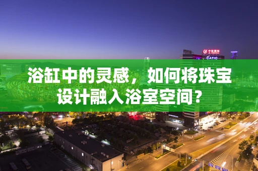 浴缸中的灵感，如何将珠宝设计融入浴室空间？